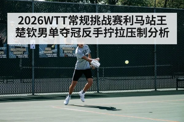 2026WTT常规挑战赛利马站王楚钦男单夺冠反手拧拉压制分析