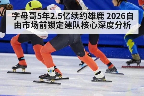 字母哥5年2.5亿续约雄鹿 2026自由市场前锁定建队核心深度分析